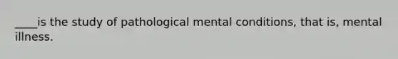 ____is the study of pathological mental conditions, that is, mental illness.