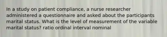 In a study on patient compliance, a nurse researcher administered a questionnaire and asked about the participants marital status. What is the level of measurement of the variable marital status? ratio ordinal interval nominal