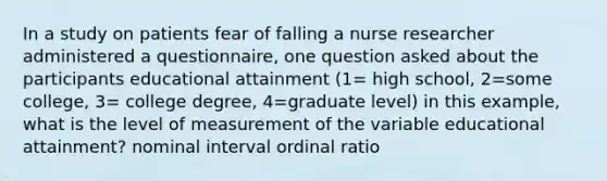 In a study on patients fear of falling a nurse researcher administered a questionnaire, one question asked about the participants educational attainment (1= high school, 2=some college, 3= college degree, 4=graduate level) in this example, what is the level of measurement of the variable educational attainment? nominal interval ordinal ratio