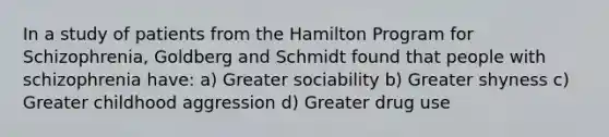 In a study of patients from the Hamilton Program for Schizophrenia, Goldberg and Schmidt found that people with schizophrenia have: a) Greater sociability b) Greater shyness c) Greater childhood aggression d) Greater drug use