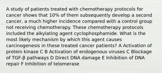 A study of patients treated with chemotherapy protocols for cancer shows that 10% of them subsequently develop a second cancer, a much higher incidence compared with a control group not receiving chemotherapy. These chemotherapy protocols included the alkylating agent cyclophosphamide. What is the most likely mechanism by which this agent causes carcinogenesis in these treated cancer patients? A Activation of protein kinase C B Activation of endogenous viruses C Blockage of TGF-β pathways D Direct DNA damage E Inhibition of DNA repair F Inhibition of telomerase