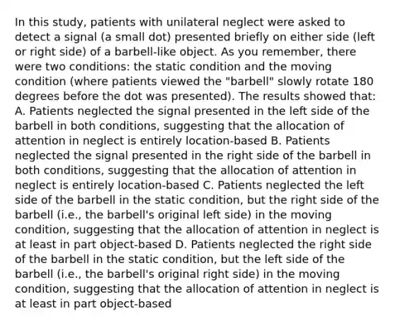 In this study, patients with unilateral neglect were asked to detect a signal (a small dot) presented briefly on either side (left or right side) of a barbell-like object. As you remember, there were two conditions: the static condition and the moving condition (where patients viewed the "barbell" slowly rotate 180 degrees before the dot was presented). The results showed that: A. Patients neglected the signal presented in the left side of the barbell in both conditions, suggesting that the allocation of attention in neglect is entirely location-based B. Patients neglected the signal presented in the right side of the barbell in both conditions, suggesting that the allocation of attention in neglect is entirely location-based C. Patients neglected the left side of the barbell in the static condition, but the right side of the barbell (i.e., the barbell's original left side) in the moving condition, suggesting that the allocation of attention in neglect is at least in part object-based D. Patients neglected the right side of the barbell in the static condition, but the left side of the barbell (i.e., the barbell's original right side) in the moving condition, suggesting that the allocation of attention in neglect is at least in part object-based