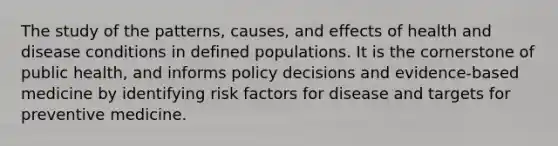 The study of the patterns, causes, and effects of health and disease conditions in defined populations. It is the cornerstone of public health, and informs policy decisions and evidence-based medicine by identifying risk factors for disease and targets for preventive medicine.