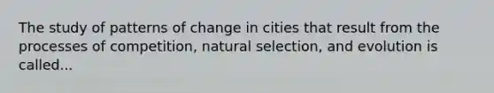 The study of patterns of change in cities that result from the processes of competition, natural selection, and evolution is called...