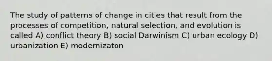 The study of patterns of change in cities that result from the processes of competition, natural selection, and evolution is called A) conflict theory B) social Darwinism C) urban ecology D) urbanization E) modernizaton