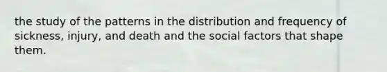 the study of the patterns in the distribution and frequency of sickness, injury, and death and the social factors that shape them.