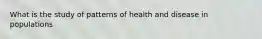 What is the study of patterns of health and disease in populations