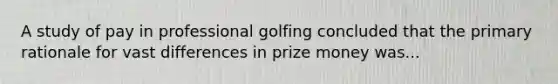 A study of pay in professional golfing concluded that the primary rationale for vast differences in prize money was...