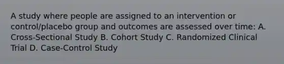 A study where people are assigned to an intervention or control/placebo group and outcomes are assessed over time: A. Cross-Sectional Study B. Cohort Study C. Randomized Clinical Trial D. Case-Control Study