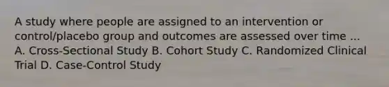 A study where people are assigned to an intervention or control/placebo group and outcomes are assessed over time ... A. Cross-Sectional Study B. Cohort Study C. Randomized Clinical Trial D. Case-Control Study