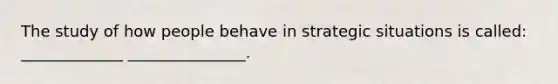 The study of how people behave in strategic situations is called: _____________ _______________.