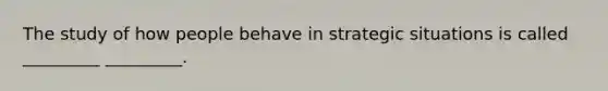 The study of how people behave in strategic situations is called _________ _________.