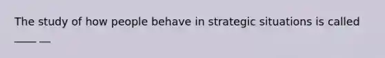 The study of how people behave in strategic situations is called ____ __