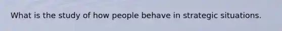 What is the study of how people behave in strategic situations.