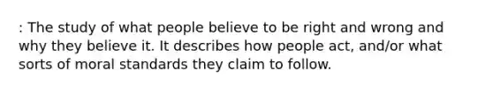 : The study of what people believe to be right and wrong and why they believe it. It describes how people act, and/or what sorts of moral standards they claim to follow.