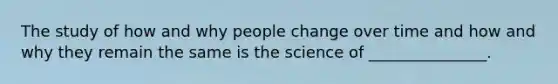 The study of how and why people change over time and how and why they remain the same is the science of _______________.