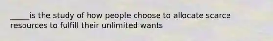 _____is the study of how people choose to allocate scarce resources to fulfill their unlimited wants