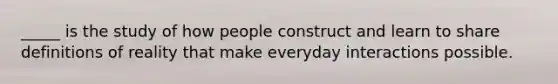 _____ is the study of how people construct and learn to share definitions of reality that make everyday interactions possible.