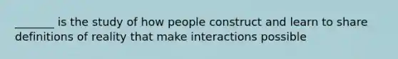 _______ is the study of how people construct and learn to share definitions of reality that make interactions possible