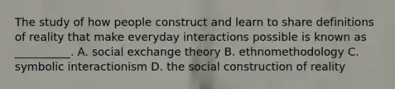 The study of how people construct and learn to share definitions of reality that make everyday interactions possible is known as __________. A. social exchange theory B. ethnomethodology C. symbolic interactionism D. the social construction of reality