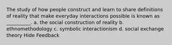 The study of how people construct and learn to share definitions of reality that make everyday interactions possible is known as __________. a. the social construction of reality b. ethnomethodology c. symbolic interactionism d. social exchange theory Hide Feedback