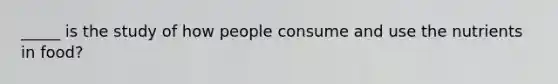 _____ is the study of how people consume and use the nutrients in food?