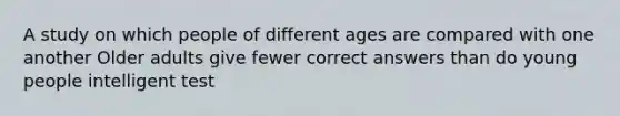 A study on which people of different ages are compared with one another Older adults give fewer correct answers than do young people intelligent test