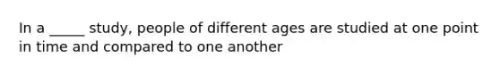 In a _____ study, people of different ages are studied at one point in time and compared to one another