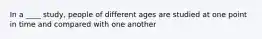 In a ____ study, people of different ages are studied at one point in time and compared with one another