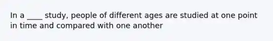 In a ____ study, people of different ages are studied at one point in time and compared with one another