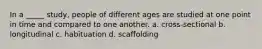 In a _____ study, people of different ages are studied at one point in time and compared to one another. a. cross-sectional b. longitudinal c. habituation d. scaffolding