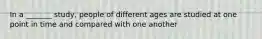 In a _______ study, people of different ages are studied at one point in time and compared with one another