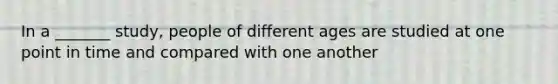 In a _______ study, people of different ages are studied at one point in time and compared with one another