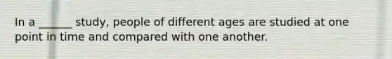 In a ______ study, people of different ages are studied at one point in time and compared with one another.