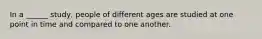 In a ______ study, people of different ages are studied at one point in time and compared to one another.