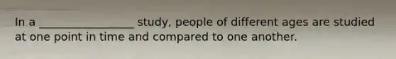 In a _________________ study, people of different ages are studied at one point in time and compared to one another.