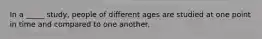 In a _____ study, people of different ages are studied at one point in time and compared to one another.