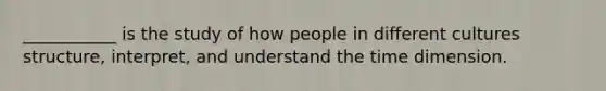 ___________ is the study of how people in different cultures structure, interpret, and understand the time dimension.