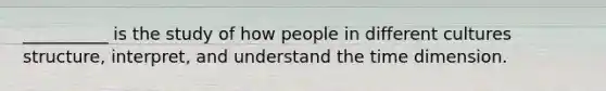 __________ is the study of how people in different cultures structure, interpret, and understand the time dimension.