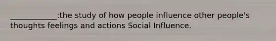 ____________:the study of how people influence other people's thoughts feelings and actions Social Influence.