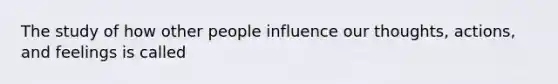 The study of how other people influence our thoughts, actions, and feelings is called