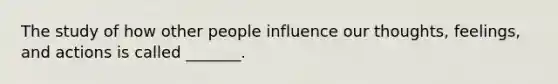 The study of how other people influence our thoughts, feelings, and actions is called _______.