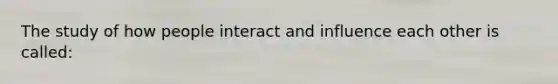 The study of how people interact and influence each other is called: