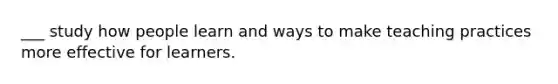___ study how people learn and ways to make teaching practices more effective for learners.