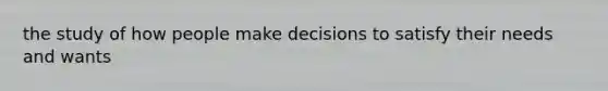 the study of how people make decisions to satisfy their needs and wants