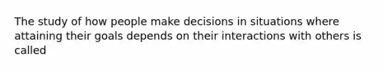 The study of how people make decisions in situations where attaining their goals depends on their interactions with others is called