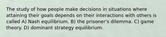 The study of how people make decisions in situations where attaining their goals depends on their interactions with others is called A) Nash equilibrium. B) the prisoner's dilemma. C) game theory. D) dominant strategy equilibrium.