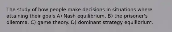 The study of how people make decisions in situations where attaining their goals A) Nash equilibrium. B) the prisoner's dilemma. C) game theory. D) dominant strategy equilibrium.