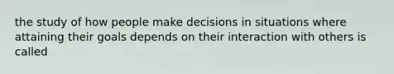 the study of how people make decisions in situations where attaining their goals depends on their interaction with others is called