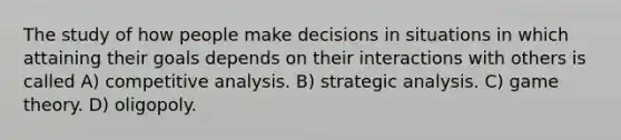 The study of how people make decisions in situations in which attaining their goals depends on their interactions with others is called A) competitive analysis. B) strategic analysis. C) game theory. D) oligopoly.